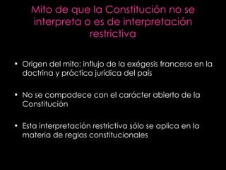 Mito de que la Constitución no se interpreta o es de interpretación restrictiva Origen del mito: influjo de la exégesis francesa en la doctrina y práctica jurídica del país No se compadece con el carácter abierto de la Constitución Esta interpretación restrictiva sólo se aplica en la materia de reglas constitucionales 