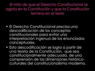 El mito de que el Derecho Constitucional se agota en la Constitución y que la Constitución termina en el texto El Derecho Constitucional precisa una descodificación de los conceptos constitucionales para evitar una interpretación ingenua de los enunciados conceptuales. Esta descodificación se logra a partir de una teoría de la Constitución,  que sea constitucionalmente adecuada, de una comprensión de las dimensiones histórico-culturales del constitucionalismo moderno. 