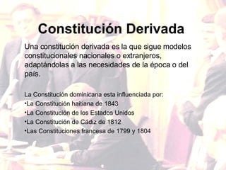 Constitución   Derivada Una constitución derivada es la que sigue modelos constitucionales nacionales o extranjeros, adaptándolas a las necesidades de la época o del país. La Constitución dominicana esta influenciada por: La Constitución haitiana de 1843 La Constitución de los Estados Unidos La Constitución de Cádiz de 1812 Las Constituciones francesa de 1799 y 1804 