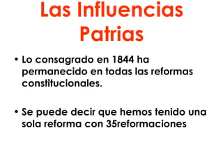 Las Influencias Patrias Lo consagrado en 1844 ha permanecido en todas las reformas constitucionales. Se puede decir que hemos tenido una sola reforma con 35reformaciones 