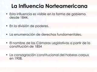 La Influencia Norteamericana Esta influencia es visible en la forma de gobierno desde 1844. En la división de poderes. La enumeración de derechos fundamentales. El nombre de las Cámaras Legislativas a partir de la constitución de 1854 La consagración constitucional del habeas corpus en 1908. 