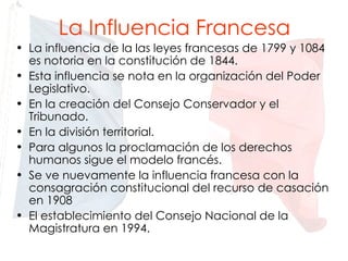 La Influencia Francesa La influencia de la las leyes francesas de 1799 y 1084 es notoria en la constitución de 1844. Esta influencia se nota en la organización del Poder Legislativo. En la creación del Consejo Conservador y el Tribunado. En la división territorial. Para algunos la proclamación de los derechos humanos sigue el modelo francés. Se ve nuevamente la influencia francesa con la consagración constitucional del recurso de casación en 1908 El establecimiento del Consejo Nacional de la Magistratura en 1994. 
