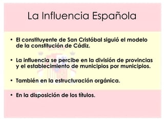 La Influencia Española El constituyente de San Cristóbal siguió el modelo de la constitución de Cádiz. La influencia se percibe en la división de provincias y el establecimiento de municipios por municipios. También en la estructuración orgánica. En la disposición de los títulos. 
