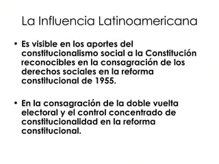 La Influencia Latinoamericana Es visible en los aportes del constitucionalismo social a la Constitución reconocibles en la consagración de los derechos sociales en la reforma constitucional de 1955. En la consagración de la doble vuelta electoral y el control concentrado de constitucionalidad en la reforma constitucional. 