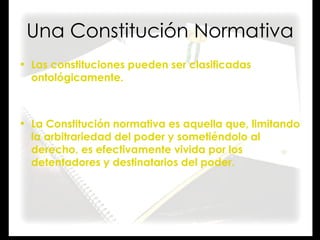 Una Constitución Normativa Las constituciones pueden ser clasificadas ontológicamente. La Constitución normativa es aquella que, limitando la arbitrariedad del poder y sometiéndolo al derecho, es efectivamente vivida por los detentadores y destinatarios del poder. 