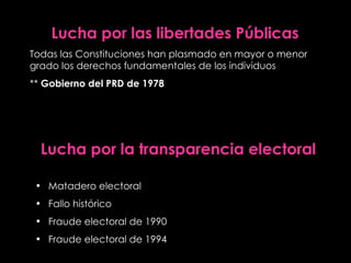 Lucha   por las libertades Públicas Todas las Constituciones han plasmado en mayor o menor grado los derechos fundamentales de los individuos **  Gobierno del PRD de 1978 Lucha por la transparencia electoral Matadero electoral Fallo histórico Fraude electoral de 1990 Fraude electoral de 1994 