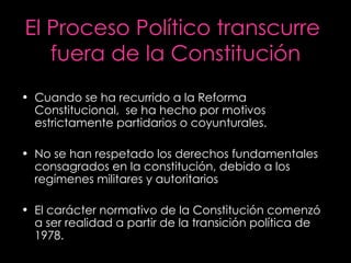 El Proceso Político transcurre  fuera de la Constitución Cuando se ha recurrido a la Reforma Constitucional,  se ha hecho por motivos estrictamente partidarios o coyunturales. No se han respetado los derechos fundamentales consagrados en la constitución, debido a los regímenes militares y autoritarios El carácter normativo de la Constitución comenzó a ser realidad a partir de la transición política de 1978. 