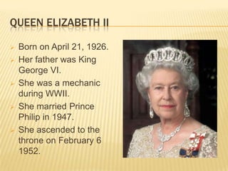 QUEEN ELIZABETH II

   Born on April 21, 1926.
   Her father was King
    George VI.
   She was a mechanic
    during WWII.
   She married Prince
    Philip in 1947.
   She ascended to the
    throne on February 6
    1952.
 