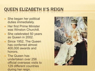 QUEEN ELIZABETH II’S REIGN
   She began her political
    duties immediately.
   Her first Prime Minister
    was Winston Churchill.
   She celebrated 50 years
    as Queen in 2002.
   Since 1952, The Queen
    has conferred almost
    400,000 awards and
    honors.
   The Queen has
    undertaken over 256
    official overseas visits to
    129 different countries
    during her reign.
 