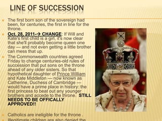 LINE OF SUCCESSION
   The first born son of the sovereign had
    been, for centuries, the first in line for the
    throne.
   Oct. 28, 2011- CHANGE: If Will and
    Kate's first child is a girl, it's now clear
    that she'll probably become queen one
    day — and not even getting a little brother
    can mess that up.
   The Commonwealth countries agreed
    Friday to change centuries-old rules of
    succession that put sons on the throne
    ahead of any older sisters. So that
    hypothetical daughter of Prince William
    and Kate Middleton — now known as
    Catherine, Duchess of Cambridge —
    would have a prime place in history: the
    first princess to beat out any younger
    brothers and accede to the throne. STILL
    NEEDS TO BE OFFICALLY
    APPROVED!!

   Catholics are ineligible for the throne .
 