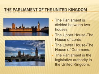 THE PARLIAMENT OF THE UNITED KINGDOM

                       The Parliament is
                        divided between two
                        houses.
                       The Upper House-The
                        House of Lords
                       The Lower House-The
                        House of Commons.
                       The Parliament is the
                        legislative authority in
                        the United Kingdom.
 