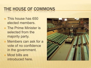 THE HOUSE OF COMMONS

   This house has 650
    elected members.
   The Prime Minister is
    selected from the
    majority party.
   Members can ask for a
    vote of no confidence
    in the government.
   Most bills are
    introduced here.
 