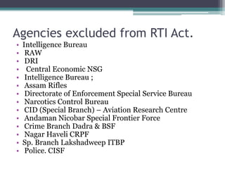Agencies excluded from RTI Act.
• Intelligence Bureau
• RAW
• DRI
• Central Economic NSG
• Intelligence Bureau ;
• Assam Rifles
• Directorate of Enforcement Special Service Bureau
• Narcotics Control Bureau
• CID (Special Branch) – Aviation Research Centre
• Andaman Nicobar Special Frontier Force
• Crime Branch Dadra & BSF
• Nagar Haveli CRPF
• Sp. Branch Lakshadweep ITBP
• Police. CISF
 