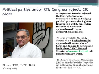 Political parties under RTI: Congress rejects CIC
order • Congress on Tuesday rejected
the Central Information
Commission order on bringing
political parties under Right to
Information ambit, contending
that such “adventurist”
approach would harm
democratic institutions.
•“It is not acceptable. We totally
disagree with it. Such adventurist
approach will create a lot of
harm and damage to democratic
institutions,” AICC General
Secretary Janardan Dwivedi told
reporters in New Delhi.
•The Central Information Commission
(CIC) on Monday held that the parties
are public authorities and answerable
to citizens under RTI Act.
Source : THE HINDU , Delhi
June 4, 2013
 