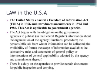 LAW in the U.S.A
• The United States enacted a Freedom of Information Act
(FOIA) in 1966 and introduced amendments in 1974 and
1986. This Act is applicable to government agencies.
• The Act begins with the obligation on the government
agencies to publish (in the Federal Register) information about
the organization of the agency; functions; procedure; the
persons/officials from whom information can be collected; the
availability of forms; the scope of information available; the
substantive rules and statements of general policy or
interpretations of general applicability adopted by the agency
and amendments thereof.
• There is a duty on the agencies to provide certain documents
for public inspection and copying.
 