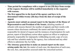 • Time period for compliance with a request is ten (10) days from receipt
of the request. Decision will be notified immediately to the requestor
with reasons.
• The first appeal lies to the head of the agency and have to be
determined within twenty (20) days from the date of receipt of the
appeal.
• Agencies must submit an annual report to the Speaker of the House of
Representatives and President of the Senate, detailing number of
refusals with reasons thereof; the number of appeals and their results with
reasons where disclosure confirmed; the names and titles of person/s
responsible for denial of request and the instances of participation for each
person; report of disciplinary action taken against an officer or employee
primarily responsible for improperly withholding records; copy of every
rule and fees schedule made by the agency; fees collected and any other
efforts to administer the Act fully.
• The Attorney general has to make an annual report on the cases
arising under the Act, the matter of each case, the deposition of such case,
the cost, fees, and penalties assessed under the concerned sections.
 