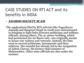 CASE STUDIES ON RTI ACT and its
benefits in INDIA
• ADARSH SOCIETY SCAM
The applications filed by RTI activists like Yogacharya
Anandji and Simpreet Singh in 2008 were instrumental
in bringing to light links between politicians and military
officials, among others. The 31-storey building, which
had permission for six floors only, was originally meant
to house war widows and veterans. Instead, the flats
went to several politicians, bureaucrats and their
relatives. The scandal has already led to the resignation
of Ashok Chavan, the former chief minister of
Maharashtra. Other state officials are also under the
scanner.
 