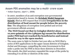 Assam PDS anomalies may be a multi- crore scam
- Indian Express. (April 1, 2008)
• In 2007, members of an anti-corruption non-governmental
organization based in Assam, the Krishak Mukti Sangram
Samiti, filed an RTI request that revealed irregularities in the
distribution of food meant for people below the poverty
line. The allegations of corruption were probed and several
government officials arrested.
• The NGO found out that in Golaghat district alone, over
10,000 quintals of rice (489500 kg) meant for distribution
under PDS had not reached the beneficiaries and instead
found its way to the open market.
• The scam came to light in October last year after an NGO filed a
series of RTI applications in the upper Assam districts of Golaghat,
Jorhat and Sivasagar, compelling the state Government to first
order a probe into the PDS in those three districts in December.
This month, the chief secretary expanded the scope of the probe by
extending it to all the 27 districts of the state.
 