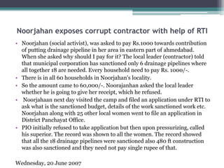 Noorjahan exposes corrupt contractor with help of RTI
• Noorjahan (social activist), was asked to pay Rs.1000 towards contribution
of putting drainage pipeline in her area in eastern part of ahmedabad.
When she asked why should I pay for it? The local leader (contractor) told
that municipal corporation has sanctioned only 6 drainage pipelines where
all together 18 are needed. Every household need to pay Rs. 1000/-.
• There is in all 60 households in Noorjahan's locality.
• So the amount came to 60,000/-. Noorajanhan asked the local leader
whether he is going to give her receipt, which he refused.
• Noorjahaan next day visited the camp and filed an application under RTI to
ask what is the sanctioned budget, details of the work sanctioned work etc.
Noorjahan along with 25 other local women went to file an application in
District Panchayat Office.
• PIO initially refused to take application but then upon pressurizing, called
his superior. The record was shown to all the women. The record showed
that all the 18 drainage pipelines were sanctioned also 480 ft construction
was also sanctioned and they need not pay single rupee of that.
Wednesday, 20 June 2007
 