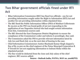 Two Bihar government officials fined under RTI
Act
• Bihar Information Commission (BIC) has fined two officials - one for not
providing information sought under the Right to Information (RTI) Act and
another for not providing information within stipulated time.
• The BIC fined the Public Information Officer (PIO) of Motihari Collectorate
Rs 25,000 as the PIO was found guitly of not not responding to the
application of one Nagendra Jaiswal who had sought certain information
from him, Commission sources said.
• The BIC directed the East Champaran District Magistrate to ensure the
compliance of the Commission's order and inform it accordingly, they said.
• The Commission asked the PIO to provide relevant information latest by
July two and fixed July 10 as the next date of hearing in the case.
• Chief Information Commissioner Justice Shashank Kumar Singh slapped a
fine of Rs 12,500 on the chief engineer of the Patna Muncipal Corporation R
P Trivedi for not not supplying information to Indrani Sinha within the
stipulated period.
• The fine would be deducted from the June and July salary of the chief
engineer, BIC sources added.
Source - Outlook India, PATNA, MAY 20, 2008(PTI)
 