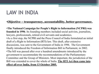 LAW IN INDIA
•Objective – transparency, accountability, better governance.
•The National Campaign for People’s Right to Information (NCPRI) was
founded in 1996. Its founding members included social activists, journalists,
lawyers, professionals, retired civil servants and academics.
•As a first step, the NCPRI and the Press Council of India formulated an initial
draft of a Right to Information (RTI) law. This draft, after extensive
discussions, was sent to the Government of India in 1996. The Government
finally introduced the Freedom of Information Bill in Parliament, in 2002.
•The bill was passed after over a hundred amendments introduced by the
government to accommodate the recommendations of the Parliamentary
Committee and the Group of Ministers. Most important, the jurisdiction of the
Bill was extended to cover the whole of India. The RTI Act then came into
effect all over India, from 13 October 2005.
 