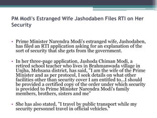 PM Modi's Estranged Wife Jashodaben Files RTI on Her
Security
• Prime Minister Narendra Modi's estranged wife, Jashodaben,
has filed an RTI application asking for an explanation of the
sort of security that she gets from the government.
• In her three-page application, Jashoda Chiman Modi, a
retired school teacher who lives in Brahmanwada village in
Unjha, Mehsana district, has said, "I am the wife of the Prime
Minister and as per protocol, I seek details on what other
facilities other than security cover I am entitled to...I should
be provided a certified copy of the order under which security
is provided to Prime Minister Narendra Modi's family
members, brothers, sisters and me”
• She has also stated, "I travel by public transport while my
security personnel travel in official vehicles."
 