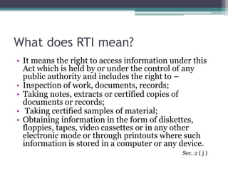 What does RTI mean?
• It means the right to access information under this
Act which is held by or under the control of any
public authority and includes the right to –
• Inspection of work, documents, records;
• Taking notes, extracts or certified copies of
documents or records;
• Taking certified samples of material;
• Obtaining information in the form of diskettes,
floppies, tapes, video cassettes or in any other
electronic mode or through printouts where such
information is stored in a computer or any device.
Sec. 2 ( j )
 