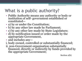 What is a public authority?
• Public Authority means any authority or body or
institution of self- government established or
constituted—
• a) by or under the Constitution;
• b) by any other law made by Parliament;
• c) by any other law made by State Legislature;
• d) by notification issued or order made by the
appropriate Government,
• and includes any—
i. body owned, controlled or substantially financed;
ii. non-Government organisation substantially
financed, directly or indirectly by funds provided by
the appropriate Government;
Section 2(h)
 