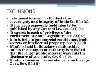 EXCLUSIONS
• Info cannot be given if :- It affects the
sovereignty and integrity of India Sec 8 (1) (a).
• It has been expressly forbidden to be
published by any Court of law Sec. 8 (1) (b).
• It causes breach of privilege of the
Parliament or State Legislature Sec. 8 (1) (c).
• Info is held in commercial confidence, trade
secrets or intellectual property. Sec. 8 (1) (d).
• If info is held in fiduciary relationship,
unless the competent authority is satisfied
that the larger public interest warrants the
disclosure of such info. Sec. 8 (1) (e).
• If info is received in confidence from foreign
Govt. Sec. 8 (1) (f).
 