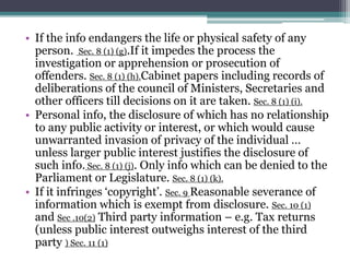 • If the info endangers the life or physical safety of any
person. Sec. 8 (1) (g).If it impedes the process the
investigation or apprehension or prosecution of
offenders. Sec. 8 (1) (h).Cabinet papers including records of
deliberations of the council of Ministers, Secretaries and
other officers till decisions on it are taken. Sec. 8 (1) (i).
• Personal info, the disclosure of which has no relationship
to any public activity or interest, or which would cause
unwarranted invasion of privacy of the individual …
unless larger public interest justifies the disclosure of
such info. Sec. 8 (1) (j). Only info which can be denied to the
Parliament or Legislature. Sec. 8 (1) (k).
• If it infringes ‘copyright’. Sec. 9 Reasonable severance of
information which is exempt from disclosure. Sec. 10 (1)
and Sec .10(2) Third party information – e.g. Tax returns
(unless public interest outweighs interest of the third
party ) Sec. 11 (1)
 