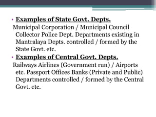 • Examples of State Govt. Depts.
Municipal Corporation / Municipal Council
Collector Police Dept. Departments existing in
Mantralaya Depts. controlled / formed by the
State Govt. etc.
• Examples of Central Govt. Depts.
Railways Airlines (Government run) / Airports
etc. Passport Offices Banks (Private and Public)
Departments controlled / formed by the Central
Govt. etc.
 