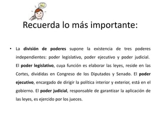 • La división de poderes supone la existencia de tres poderes
independientes: poder legislativo, poder ejecutivo y poder judicial.
El poder legislativo, cuya función es elaborar las leyes, reside en las
Cortes, divididas en Congreso de los Diputados y Senado. El poder
ejecutivo, encargado de dirigir la política interior y exterior, está en el
gobierno. El poder judicial, responsable de garantizar la aplicación de
las leyes, es ejercido por los jueces.
Recuerda lo más importante:
 