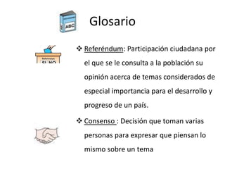 Glosario
 Referéndum: Participación ciudadana por
el que se le consulta a la población su
opinión acerca de temas considerados de
especial importancia para el desarrollo y
progreso de un país.
 Consenso : Decisión que toman varias
personas para expresar que piensan lo
mismo sobre un tema
 