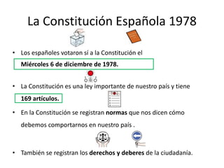 La Constitución Española 1978
• Los españoles votaron sí a la Constitución el
Miércoles 6 de diciembre de 1978.
• La Constitución es una ley importante de nuestro país y tiene
169 artículos.
• En la Constitución se registran normas que nos dicen cómo
debemos comportarnos en nuestro país .
• También se registran los derechos y deberes de la ciudadanía.
 