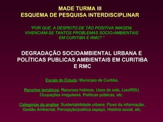 MADE TURMA III
 ESQUEMA DE PESQUISA INTERDISCIPLINAR

     “POR QUE, A DESPEITO DE TÃO POSITIVA IMAGEM,
  VIVENCIAM-SE TANTOS PROBLEMAS SOCIO-AMBIENTAIS
                  EM CURITIBA E RMC? “


 DEGRADAÇÃO SOCIOAMBIENTAL URBANA E
POLÍTICAS PUBLICAS AMBIENTAIS EM CURITIBA
                  E RMC

              Escala do Estudo: Município de Curitiba.

  Recortes temáticos: Recursos hídricos, Usos do solo, Lixo/RSU,
          Ocupações irregulares, Políticas públicas, etc.

Categorias da analise: Sustentabilidade urbana, Fluxo da informação,
 Gestão Ambiental, Percepção/poética espaço, História social, etc.
 