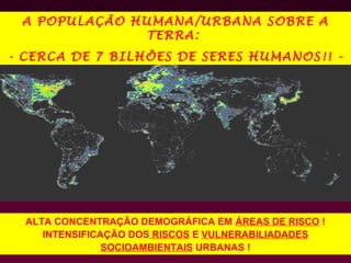 A POPULAÇÃO HUMANA/URBANA SOBRE A
               TERRA:
- CERCA DE 7 BILHÕES DE SERES HUMANOS!! -




  ALTA CONCENTRAÇÃO DEMOGRÁFICA EM ÁREAS DE RISCO !
     INTENSIFICAÇÃO DOS RISCOS E VULNERABILIADADES
                SOCIOAMBIENTAIS URBANAS !
 