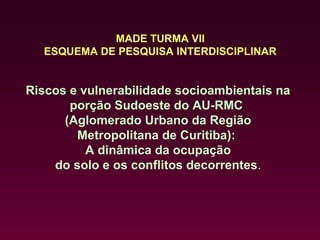 MADE TURMA VII
  ESQUEMA DE PESQUISA INTERDISCIPLINAR


Riscos e vulnerabilidade socioambientais na
       porção Sudoeste do AU-RMC
      (Aglomerado Urbano da Região
        Metropolitana de Curitiba):
          A dinâmica da ocupação
    do solo e os conflitos decorrentes.
 