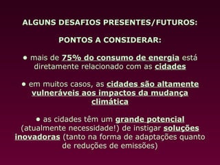 ALGUNS DESAFIOS PRESENTES/FUTUROS:

           PONTOS A CONSIDERAR:

 • mais de 75% do consumo de energia está
    diretamente relacionado com as cidades

 • em muitos casos, as cidades são altamente
    vulneráveis aos impactos da mudança
                  climática

      • as cidades têm um grande potencial
  (atualmente necessidade!) de instigar soluções
inovadoras (tanto na forma de adaptações quanto
              de reduções de emissões)
 