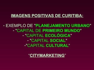IMAGENS POSITIVAS DE CURITIBA:

- EXEMPLO DE "PLANEJAMENTO URBANO"
     - "CAPITAL DE PRIMEIRO MUNDO"
          - "CAPITAL ECOLÓGICA"
             - "CAPITAL SOCIAL"
           -"CAPITAL CULTURAL“

          “CITYMARKETING”
 