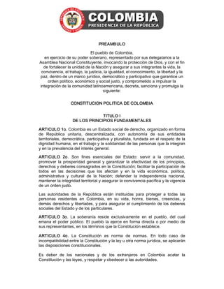 PREAMBULO 
El pueblo de Colombia, 
en ejercicio de su poder soberano, representado por sus delegatarios a la 
Asamblea Nacional Constituyente, invocando la protección de Dios, y con el fin 
de fortalecer la unidad de la Nación y asegurar a sus integrantes la vida, la 
convivencia, el trabajo, la justicia, la igualdad, el conocimiento, la libertad y la 
paz, dentro de un marco jurídico, democrático y participativo que garantice un 
orden político, económico y social justo, y comprometido a impulsar la 
integración de la comunidad latinoamericana, decreta, sanciona y promulga la 
siguiente: 
CONSTITUCION POLITICA DE COLOMBIA 
TITULO I 
DE LOS PRINCIPIOS FUNDAMENTALES 
ARTICULO 1o. Colombia es un Estado social de derecho, organizado en forma 
de  República  unitaria,  descentralizada,  con  autonomía  de  sus  entidades 
territoriales, democrática, participativa y pluralista, fundada en el respeto de la 
dignidad humana, en el trabajo y la solidaridad de las personas que la integran 
y en la prevalencia del interés general. 
ARTICULO  2o.  Son  fines  esenciales  del  Estado:  servir  a  la  comunidad, 
promover  la  prosperidad  general  y  garantizar  la  efectividad  de  los  principios, 
derechos y deberes consagrados en la Constitución; facilitar la participación de 
todos  en  las  decisiones  que  los  afectan  y  en  la  vida  económica,  política, 
administrativa  y  cultural  de  la  Nación;  defender  la  independencia  nacional, 
mantener la integridad territorial y asegurar la convivencia pacífica y la vigencia 
de un orden justo. 
Las  autoridades  de  la  República  están  instituidas  para  proteger  a  todas  las 
personas  residentes  en  Colombia,  en  su  vida,  honra,  bienes,  creencias,  y 
demás  derechos  y  libertades,  y  para  asegurar  el cumplimiento  de los  deberes 
sociales del Estado y de los particulares. 
ARTICULO  3o.  La  soberanía  reside  exclusivamente  en  el  pueblo,  del  cual 
emana  el  poder  público.  El  pueblo  la  ejerce  en  forma  directa  o  por  medio  de 
sus representantes, en los términos que la Constitución establece. 
ARTICULO  4o.  La  Constitución  es  norma  de  normas.  En  todo  caso  de 
incompatibilidad entre la Constitución y la ley u otra norma jurídica, se aplicarán 
las disposiciones constitucionales. 
Es  deber  de  los  nacionales  y  de  los  extranjeros  en  Colombia  acatar  la 
Constitución y las leyes, y respetar y obedecer a las autoridades.

 