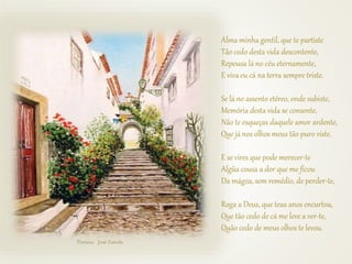 Alma minha gentil, que te partiste
Tão cedo desta vida descontente,
Repousa lá no céu eternamente,
E viva eu cá na terra sempre triste.
Se lá no assento etéreo, onde subiste,
Memória desta vida se consente,
Não te esqueças daquele amor ardente,
Que já nos olhos meus tão puro viste.
E se vires que pode merecer-te
Algũa cousa a dor que me ficou
Da mágoa, sem remédio, de perder-te,
Roga a Deus, que teus anos encurtou,
Que tão cedo de cá me leve a ver-te,
Quão cedo de meus olhos te levou.
Pintura: José Estrela
 