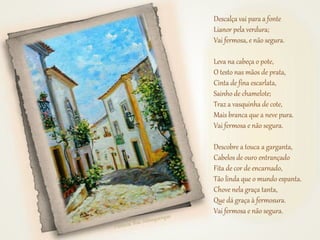 Descalça vai para a fonte
Lianor pela verdura;
Vai fermosa, e não segura.
Leva na cabeça o pote,
O testo nas mãos de prata,
Cinta de fina escarlata,
Sainho de chamelote;
Traz a vasquinha de cote,
Mais branca que a neve pura.
Vai fermosa e não segura.
Descobre a touca a garganta,
Cabelos de ouro entrançado
Fita de cor de encarnado,
Tão linda que o mundo espanta.
Chove nela graça tanta,
Que dá graça à fermosura.
Vai fermosa e não segura.
 
