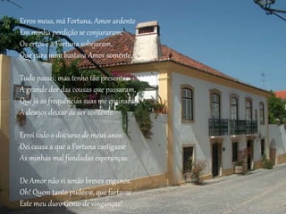 Erros meus, má Fortuna, Amor ardente
Em minha perdição se conjuraram;
Os erros e a Fortuna sobejaram,
Que para mim bastava Amor somente.
Tudo passei; mas tenho tão presente
A grande dor das cousas que passaram,
Que já as frequências suas me ensinaram
A desejos deixar de ser contente.
Errei todo o discurso de meus anos;
Dei causa a que a Fortuna castigasse
As minhas mal fundadas esperanças.
De Amor não vi senão breves enganos.
Oh! Quem tanto pudesse, que fartasse
Este meu duro Génio de vinganças!
 