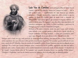 Luís Vaz de Camões, poeta português, filho de Simão Vaz de
Camões e Ana de Sá e Macedo, nasceu em Coimbra ou Lisboa - não se
sabe o local exato - supostamente em 1525. Pensa-se que estudou
Literatura e Filosofia em Coimbra, tendo tido como protetor o seu tio
paterno, D. Bento de Camões, frade de Santa Cruz e chanceler da
Universidade. Tudo parece indicar que pertencia à pequena nobreza. É o
autor do poema épico "Os Lusíadas", uma das obras mais importantes da
Literatura portuguesa, que celebra os feitos marítimos e guerreiros de
Portugal, e o maior poeta do Classicismo português.
Atribuem-se-lhe vários desterros, sendo um para Ceuta, onde se bateu
como soldado e em combate perdeu o olho direito - perda referida na
Canção Lembrança da Longa Saudade - e outro para Constância, entre
1547 e 1550, obrigado, diz-se, por ofensas a uma certa dama da corte.
Embarca para a Índia em 1553, onde participa de várias expedições militares. Em 1556 vai para a China, também em
várias expedições. Em 1570 volta para Lisboa, já com os manuscritos do poema "Os Lusíadas", que foi publicado em 1572,
com a ajuda do rei D. Sebastião. Uma das amadas de Camões foi a jovem chinesa Dinamene, que morreu afogada em um
naufrágio. Diz a lenda que Camões conseguiu salvar o manuscrito de Os Lusíadas, segurando com uma das mãos e
nadando com a outra. Camões escreve vários sonetos lamentando a morte da amada. O mais famoso é "A Saudade do
Ser Amado". Camões deixou além de "Os Lusíadas", um conjunto de poesias líricas e as comédias "El-Rei Seleuco",
"Filodemo" e "Anfitriões". Luís Vaz de Camões morreu em Lisboa, no dia 10 de junho 1580, em absoluta pobreza.
 