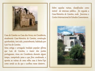 Casa de Camões ou Casa dos Arcos, em Constância,
atualmente Casa-Memória de Camões, construção
quinhentista, terá sido, possivelmente, habitada por
LuísVazde Camões.
Uma antiga e arraigada tradição popular afirma
que Luís de Camões, o maior dos poetas
portugueses, viveu em Constância durante algum
tempo, cumprindo pena a que fora condenado, e
aponta as ruínas de uma velha casa à beira-Tejo
como sendo as da que o acolheu nesse desterro.
Sobre aquelas ruínas, classificadas como
imóvel de interesse público, foi erguida a
Casa-Memória de Camões, onde funciona o
Centro Internacionalde EstudosCamonianos.
 