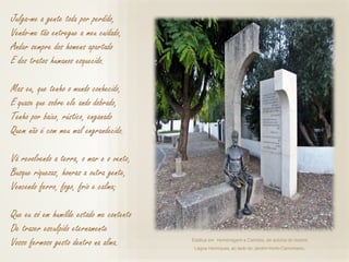 Estátua em Homenagem a Camões, de autoria do mestre
Lagoa Henriques, ao lado do Jardim-HortoCamoniano.
Julga-me a gente toda por perdido,
Vendo-me tão entregue a meu cuidado,
Andar sempre dos homens apartado
E dos tratos humanos esquecido.
Mas eu, que tenho o mundo conhecido,
E quase que sobre ele ando dobrado,
Tenho por baixo, rústico, enganado
Quem não é com meu mal engrandecido.
Vá revolvendo a terra, o mar e o vento,
Busque riquezas, honras a outra gente,
Vencendo ferro, fogo, frio e calma;
Que eu só em humilde estado me contento
De trazer esculpido eternamente
Vosso fermoso gesto dentro na alma.
 