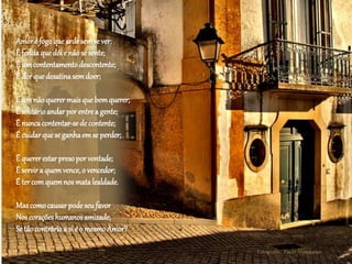 Fotografia: Paulo Mendonça
Amoré fogoqueardesemse ver;
É feridaquedói e nãose sente;
É umcontentamentodescontente;
É dorquedesatinasemdoer;
É umnãoquerermaisque bemquerer;
É solitárioandarporentrea gente;
É nuncacontentar-sedecontente;
É cuidarqueseganhaemseperder;
É quererestarpresoporvontade;
É servira quemvence,o vencedor;
É tercomquemnos matalealdade.
Mascomocausarpodeseufavor
Noscoraçõeshumanosamizade,
Setãocontrárioa si é o mesmoAmor?
 