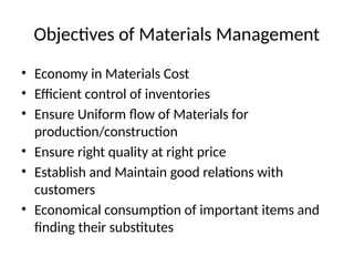 Objectives of Materials Management
• Economy in Materials Cost
• Efficient control of inventories
• Ensure Uniform flow of Materials for
production/construction
• Ensure right quality at right price
• Establish and Maintain good relations with
customers
• Economical consumption of important items and
finding their substitutes
 