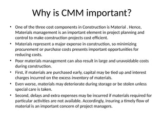 Why is CMM important?
• One of the three cost components in Construction is Material . Hence,
Materials management is an important element in project planning and
control to make construction projects cost efficient.
• Materials represent a major expense in construction, so minimizing
procurement or purchase costs presents important opportunities for
reducing costs.
• Poor materials management can also result in large and unavoidable costs
during construction.
• First, if materials are purchased early, capital may be tied up and interest
charges incurred on the excess inventory of materials.
• Even worse, materials may deteriorate during storage or be stolen unless
special care is taken.
• Second, delays and extra expenses may be incurred if materials required for
particular activities are not available. Accordingly, insuring a timely flow of
material is an important concern of project managers.
 