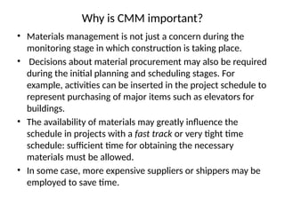 Why is CMM important?
• Materials management is not just a concern during the
monitoring stage in which construction is taking place.
• Decisions about material procurement may also be required
during the initial planning and scheduling stages. For
example, activities can be inserted in the project schedule to
represent purchasing of major items such as elevators for
buildings.
• The availability of materials may greatly influence the
schedule in projects with a fast track or very tight time
schedule: sufficient time for obtaining the necessary
materials must be allowed.
• In some case, more expensive suppliers or shippers may be
employed to save time.
 